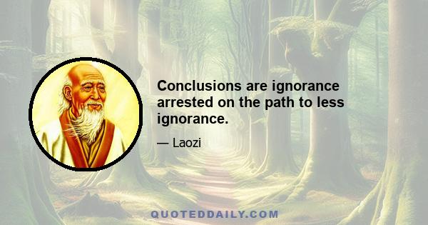 Conclusions are ignorance arrested on the path to less ignorance.