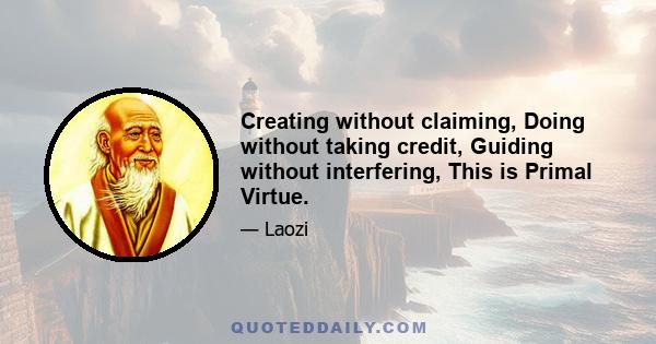 Creating without claiming, Doing without taking credit, Guiding without interfering, This is Primal Virtue.