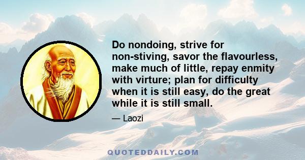 Do nondoing, strive for non-stiving, savor the flavourless, make much of little, repay enmity with virture; plan for difficulty when it is still easy, do the great while it is still small.