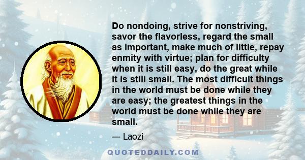 Do nondoing, strive for nonstriving, savor the flavorless, regard the small as important, make much of little, repay enmity with virtue; plan for difficulty when it is still easy, do the great while it is still small.