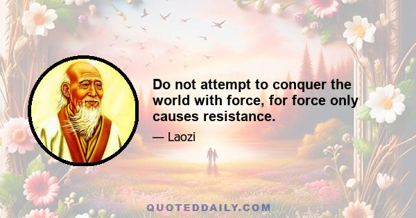 Do not attempt to conquer the world with force, for force only causes resistance.