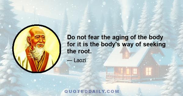 Do not fear the aging of the body for it is the body's way of seeking the root.