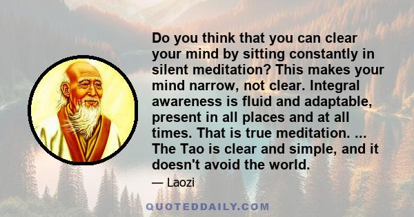 Do you think that you can clear your mind by sitting constantly in silent meditation? This makes your mind narrow, not clear. Integral awareness is fluid and adaptable, present in all places and at all times. That is