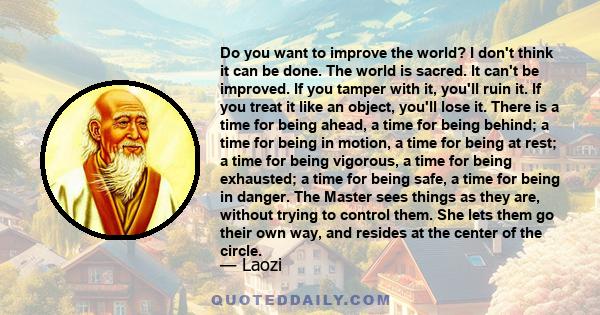 Do you want to improve the world? I don't think it can be done. The world is sacred. It can't be improved. If you tamper with it, you'll ruin it. If you treat it like an object, you'll lose it. There is a time for being 