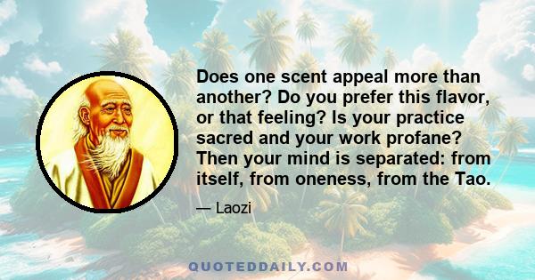 Does one scent appeal more than another? Do you prefer this flavor, or that feeling? Is your practice sacred and your work profane? Then your mind is separated: from itself, from oneness, from the Tao.