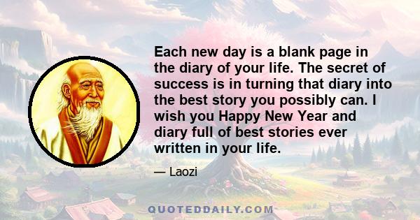 Each new day is a blank page in the diary of your life. The secret of success is in turning that diary into the best story you possibly can. I wish you Happy New Year and diary full of best stories ever written in your