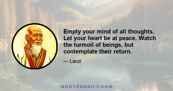 Empty your mind of all thoughts. Let your heart be at peace. Watch the turmoil of beings, but contemplate their return. Each separate being in the universe returns to the common source. Returning to the source is