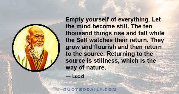 Empty yourself of everything. Let the mind become still. The ten thousand things rise and fall while the Self watches their return. They grow and flourish and then return to the source. Returning to the source is