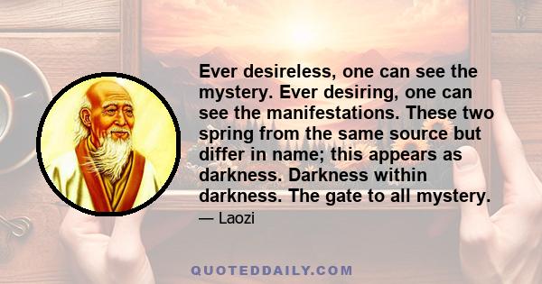 Ever desireless, one can see the mystery. Ever desiring, one can see the manifestations. These two spring from the same source but differ in name; this appears as darkness. Darkness within darkness. The gate to all