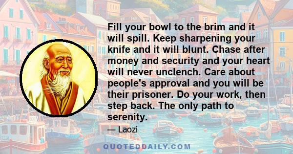 Fill your bowl to the brim and it will spill. Keep sharpening your knife and it will blunt. Chase after money and security and your heart will never unclench. Care about people's approval and you will be their prisoner. 