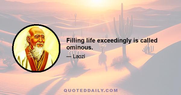 Filling life exceedingly is called ominous.