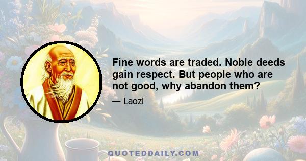 Fine words are traded. Noble deeds gain respect. But people who are not good, why abandon them?