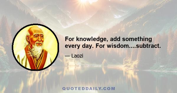 For knowledge, add something every day. For wisdom....subtract.