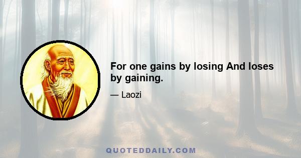 For one gains by losing And loses by gaining.