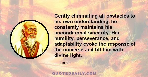 Gently eliminating all obstacles to his own understanding, he constantly maintains his unconditional sincerity. His humility, perseverance, and adaptability evoke the response of the universe and fill him with divine