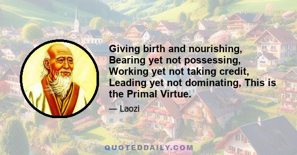 Giving birth and nourishing, Bearing yet not possessing, Working yet not taking credit, Leading yet not dominating, This is the Primal Virtue.