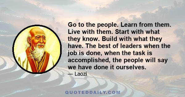 Go to the people. Learn from them. Live with them. Start with what they know. Build with what they have. The best of leaders when the job is done, when the task is accomplished, the people will say we have done it