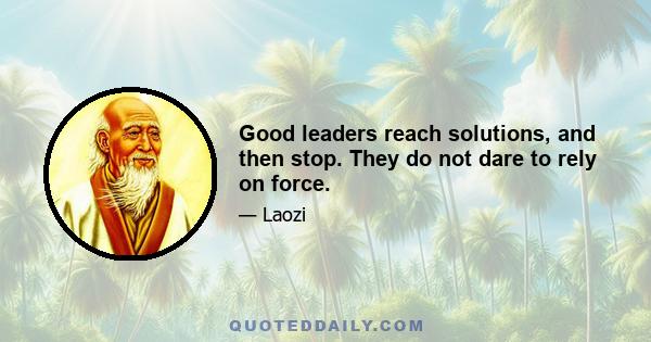 Good leaders reach solutions, and then stop. They do not dare to rely on force.