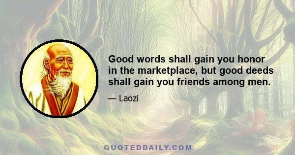 Good words shall gain you honor in the marketplace, but good deeds shall gain you friends among men.