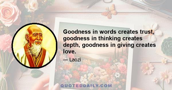 Goodness in words creates trust, goodness in thinking creates depth, goodness in giving creates love.