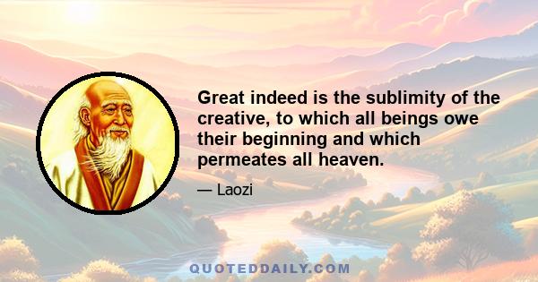 Great indeed is the sublimity of the creative, to which all beings owe their beginning and which permeates all heaven.