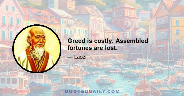 Greed is costly. Assembled fortunes are lost.