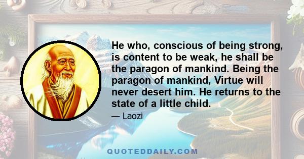 He who, conscious of being strong, is content to be weak, he shall be the paragon of mankind. Being the paragon of mankind, Virtue will never desert him. He returns to the state of a little child.