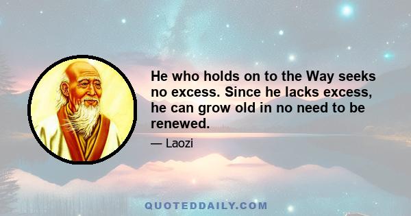 He who holds on to the Way seeks no excess. Since he lacks excess, he can grow old in no need to be renewed.