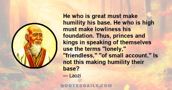 He who is great must make humility his base. He who is high must make lowliness his foundation. Thus, princes and kings in speaking of themselves use the terms lonely, friendless, of small account. Is not this making