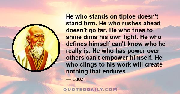 He who stands on tiptoe doesn't stand firm. He who rushes ahead doesn't go far. He who tries to shine dims his own light. He who defines himself can't know who he really is. He who has power over others can't empower