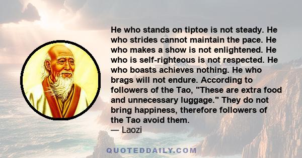 He who stands on tiptoe is not steady. He who strides cannot maintain the pace. He who makes a show is not enlightened. He who is self-righteous is not respected. He who boasts achieves nothing. He who brags will not