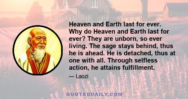 Heaven and Earth last for ever. Why do Heaven and Earth last for ever? They are unborn, so ever living. The sage stays behind, thus he is ahead. He is detached, thus at one with all. Through selfless action, he attains