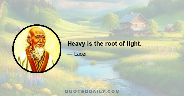 Heavy is the root of light.