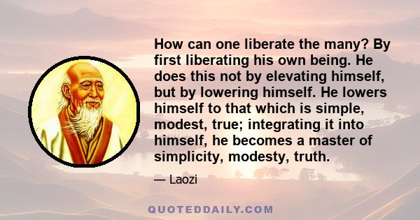 How can one liberate the many? By first liberating his own being. He does this not by elevating himself, but by lowering himself. He lowers himself to that which is simple, modest, true; integrating it into himself, he