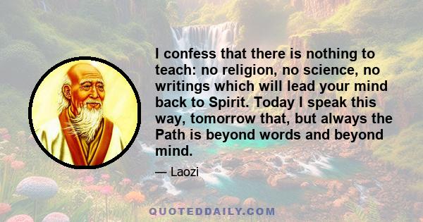 I confess that there is nothing to teach: no religion, no science, no writings which will lead your mind back to Spirit. Today I speak this way, tomorrow that, but always the Path is beyond words and beyond mind.