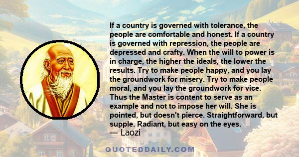 If a country is governed with tolerance, the people are comfortable and honest. If a country is governed with repression, the people are depressed and crafty. When the will to power is in charge, the higher the ideals,