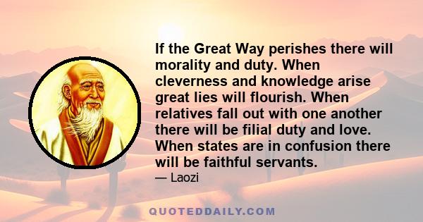 If the Great Way perishes there will morality and duty. When cleverness and knowledge arise great lies will flourish. When relatives fall out with one another there will be filial duty and love. When states are in