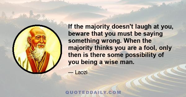 If the majority doesn't laugh at you, beware that you must be saying something wrong. When the majority thinks you are a fool, only then is there some possibility of you being a wise man.