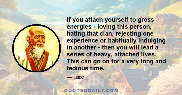 If you attach yourself to gross energies - loving this person, hating that clan, rejecting one experience or habitually indulging in another - then you will lead a series of heavy, attached lives. This can go on for a