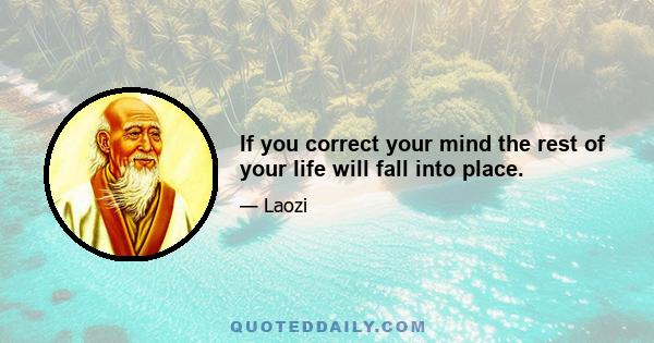 If you correct your mind the rest of your life will fall into place.