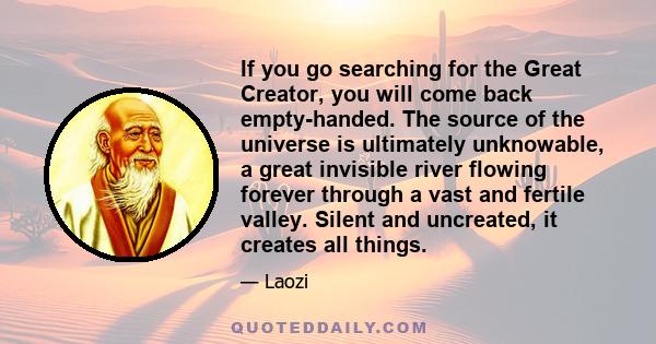 If you go searching for the Great Creator, you will come back empty-handed. The source of the universe is ultimately unknowable, a great invisible river flowing forever through a vast and fertile valley. Silent and