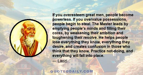 If you overesteem great men, people become powerless. If you overvalue possessions, people begin to steal. The Master leads by emptying people's minds and filling their cores, by weakening their ambition and toughening