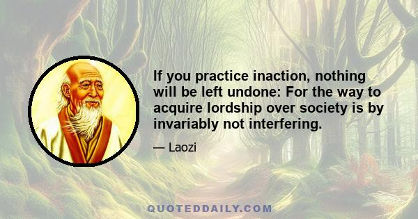 If you practice inaction, nothing will be left undone: For the way to acquire lordship over society is by invariably not interfering.