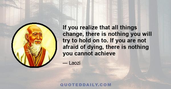 If you realize that all things change, there is nothing you will try to hold on to. If you are not afraid of dying, there is nothing you cannot achieve