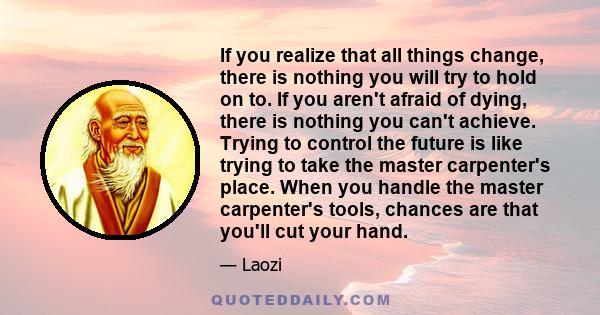 If you realize that all things change, there is nothing you will try to hold on to. If you aren't afraid of dying, there is nothing you can't achieve. Trying to control the future is like trying to take the master