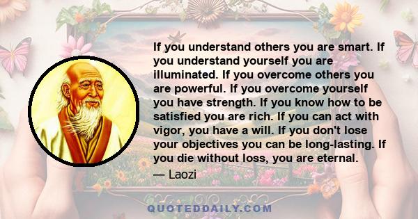 If you understand others you are smart. If you understand yourself you are illuminated. If you overcome others you are powerful. If you overcome yourself you have strength. If you know how to be satisfied you are rich.