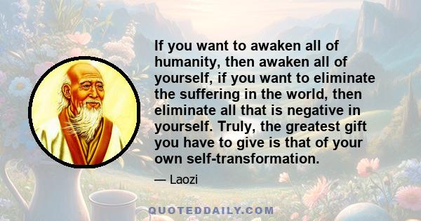 If you want to awaken all of humanity, then awaken all of yourself, if you want to eliminate the suffering in the world, then eliminate all that is negative in yourself. Truly, the greatest gift you have to give is that 