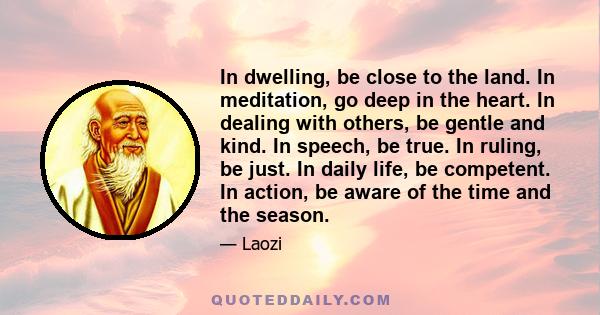 In dwelling, be close to the land. In meditation, go deep in the heart. In dealing with others, be gentle and kind. In speech, be true. In ruling, be just. In daily life, be competent. In action, be aware of the time