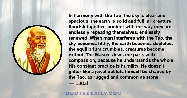 In harmony with the Tao, the sky is clear and spacious, the earth is solid and full, all creature flourish together, content with the way they are, endlessly repeating themselves, endlessly renewed. When man interferes