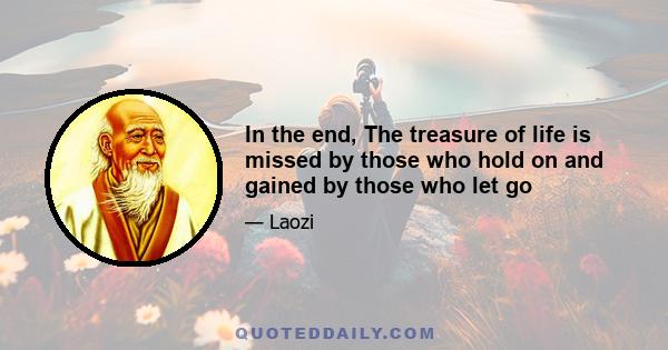 In the end, The treasure of life is missed by those who hold on and gained by those who let go